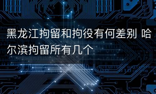 黑龙江拘留和拘役有何差别 哈尔滨拘留所有几个