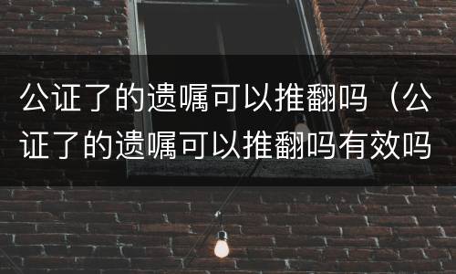 公证了的遗嘱可以推翻吗（公证了的遗嘱可以推翻吗有效吗）