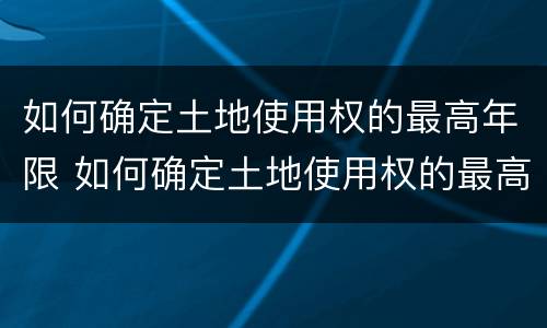 如何确定土地使用权的最高年限 如何确定土地使用权的最高年限限制
