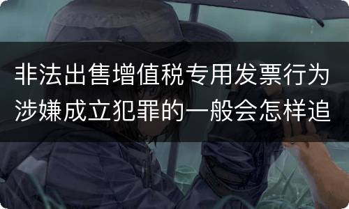 非法出售增值税专用发票行为涉嫌成立犯罪的一般会怎样追究刑事责任