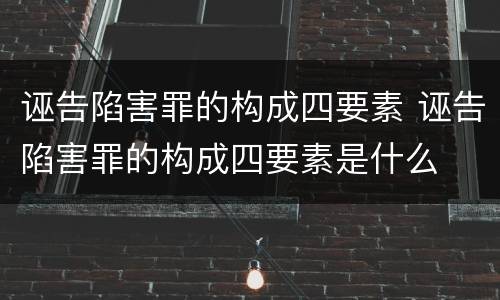 诬告陷害罪的构成四要素 诬告陷害罪的构成四要素是什么