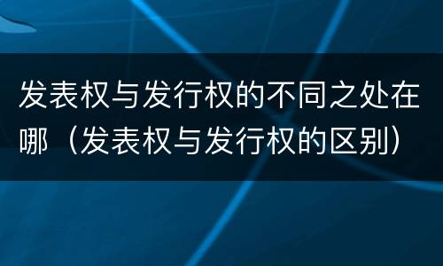 发表权与发行权的不同之处在哪（发表权与发行权的区别）