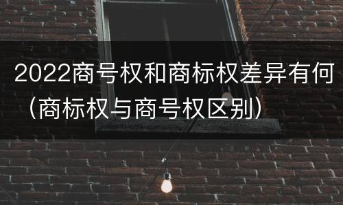 2022商号权和商标权差异有何（商标权与商号权区别）