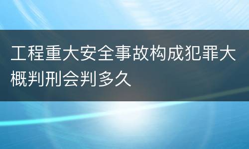 工程重大安全事故构成犯罪大概判刑会判多久