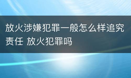 放火涉嫌犯罪一般怎么样追究责任 放火犯罪吗