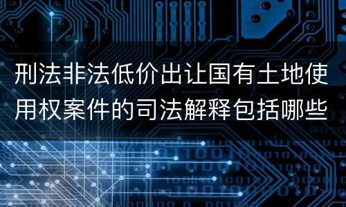 刑法非法低价出让国有土地使用权案件的司法解释包括哪些规定