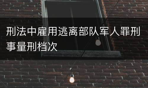 刑法中雇用逃离部队军人罪刑事量刑档次