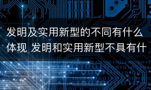 发明及实用新型的不同有什么体现 发明和实用新型不具有什么特性