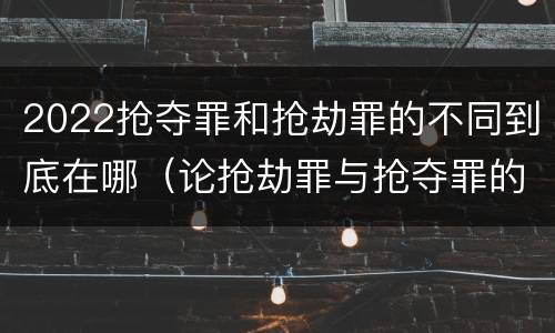 2022抢夺罪和抢劫罪的不同到底在哪（论抢劫罪与抢夺罪的界限）