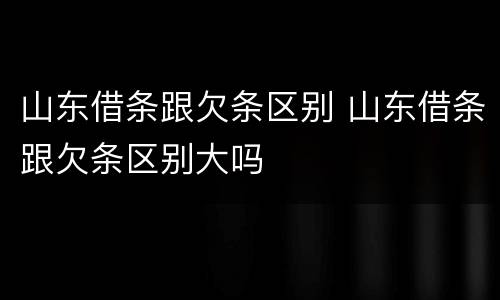 山东借条跟欠条区别 山东借条跟欠条区别大吗
