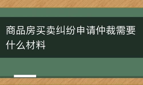 商品房买卖纠纷申请仲裁需要什么材料