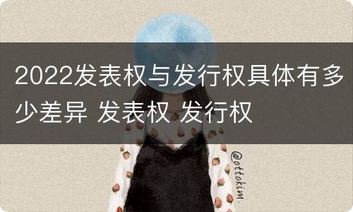 2022发表权与发行权具体有多少差异 发表权 发行权