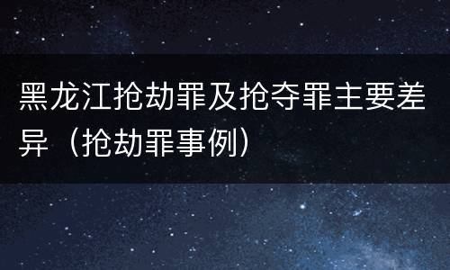 黑龙江抢劫罪及抢夺罪主要差异（抢劫罪事例）