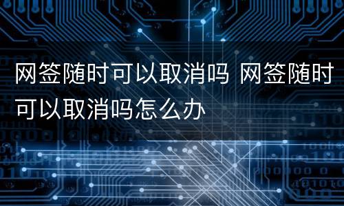 网签随时可以取消吗 网签随时可以取消吗怎么办