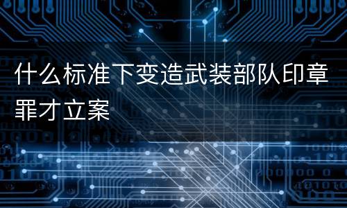 什么标准下变造武装部队印章罪才立案