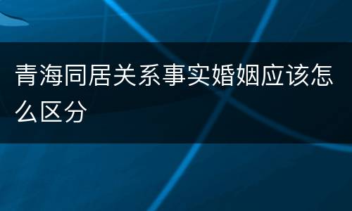 青海同居关系事实婚姻应该怎么区分