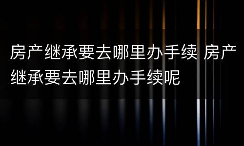 房产继承要去哪里办手续 房产继承要去哪里办手续呢