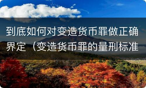 到底如何对变造货币罪做正确界定（变造货币罪的量刑标准）
