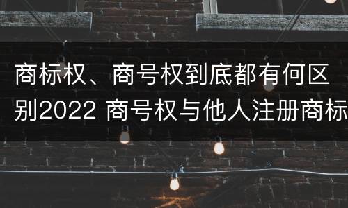 商标权、商号权到底都有何区别2022 商号权与他人注册商标专用权的冲突