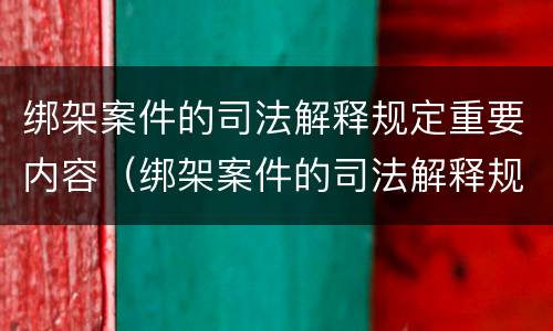 绑架案件的司法解释规定重要内容（绑架案件的司法解释规定重要内容是什么）