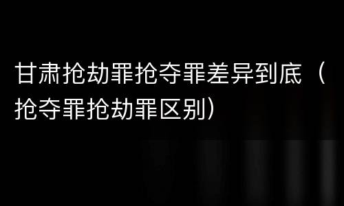 甘肃抢劫罪抢夺罪差异到底（抢夺罪抢劫罪区别）