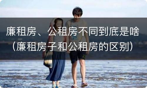 廉租房、公租房不同到底是啥（廉租房子和公租房的区别）