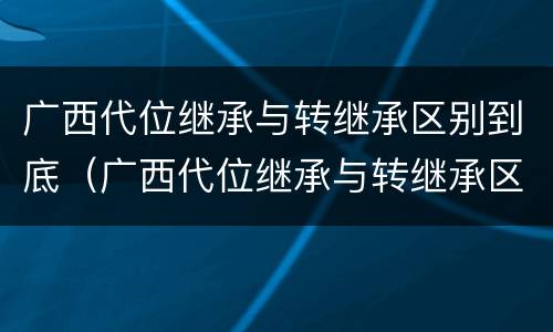广西代位继承与转继承区别到底（广西代位继承与转继承区别到底是什么）
