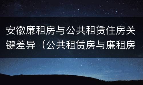 安徽廉租房与公共租赁住房关键差异（公共租赁房与廉租房的区别）