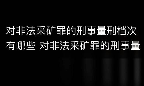 对非法采矿罪的刑事量刑档次有哪些 对非法采矿罪的刑事量刑档次有哪些规定