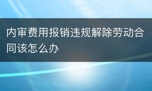 内审费用报销违规解除劳动合同该怎么办
