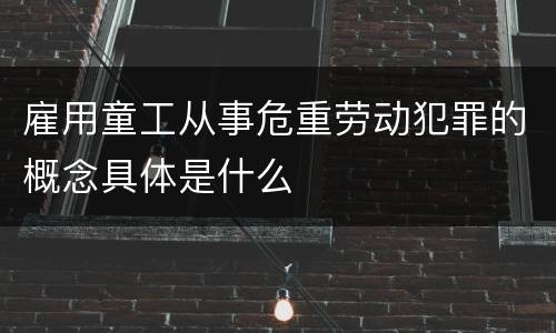 雇用童工从事危重劳动犯罪的概念具体是什么