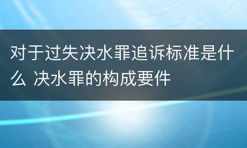 对于过失决水罪追诉标准是什么 决水罪的构成要件