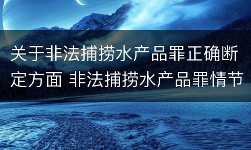 关于非法捕捞水产品罪正确断定方面 非法捕捞水产品罪情节严重的认定