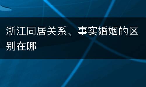 浙江同居关系、事实婚姻的区别在哪