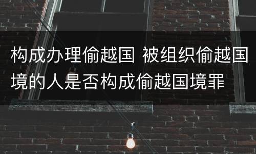 构成办理偷越国 被组织偷越国境的人是否构成偷越国境罪