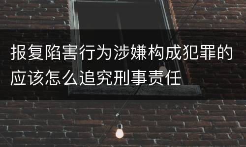 报复陷害行为涉嫌构成犯罪的应该怎么追究刑事责任