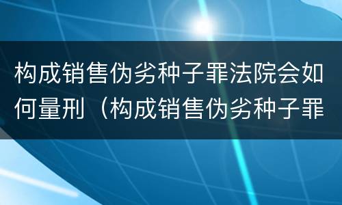 构成销售伪劣种子罪法院会如何量刑（构成销售伪劣种子罪法院会如何量刑呢）