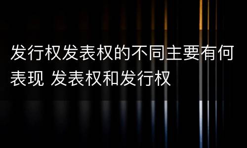 发行权发表权的不同主要有何表现 发表权和发行权