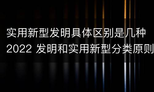 实用新型发明具体区别是几种2022 发明和实用新型分类原则