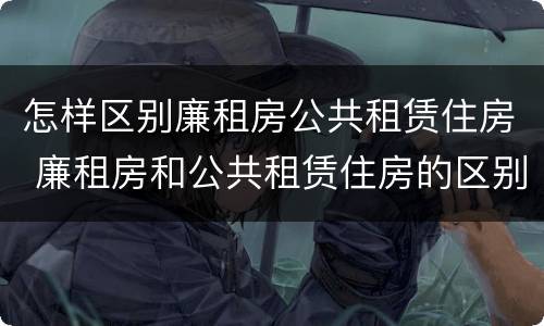 怎样区别廉租房公共租赁住房 廉租房和公共租赁住房的区别