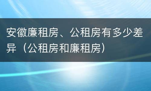 安徽廉租房、公租房有多少差异（公租房和廉租房）