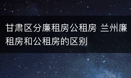 甘肃区分廉租房公租房 兰州廉租房和公租房的区别