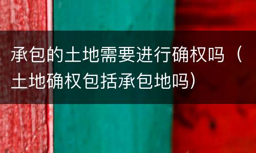 承包的土地需要进行确权吗（土地确权包括承包地吗）
