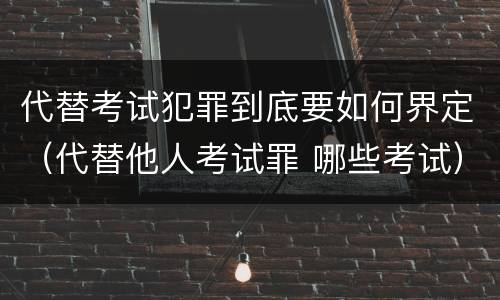 代替考试犯罪到底要如何界定（代替他人考试罪 哪些考试）