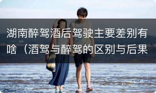 湖南醉驾酒后驾驶主要差别有啥（酒驾与醉驾的区别与后果）