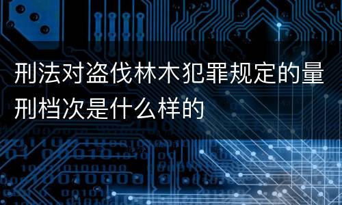 刑法对盗伐林木犯罪规定的量刑档次是什么样的