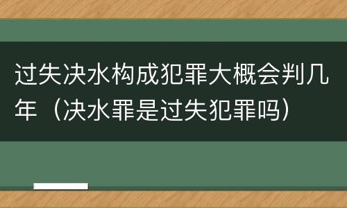 过失决水构成犯罪大概会判几年（决水罪是过失犯罪吗）