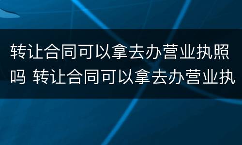 转让合同可以拿去办营业执照吗 转让合同可以拿去办营业执照吗有效吗