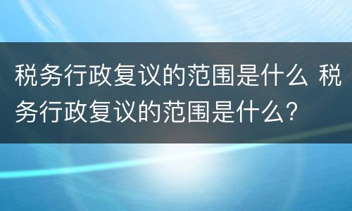 税务行政复议的范围是什么 税务行政复议的范围是什么?