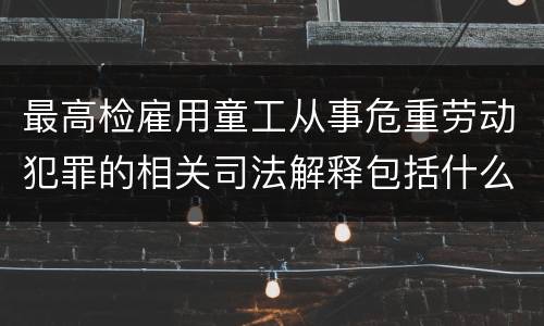 最高检雇用童工从事危重劳动犯罪的相关司法解释包括什么规定